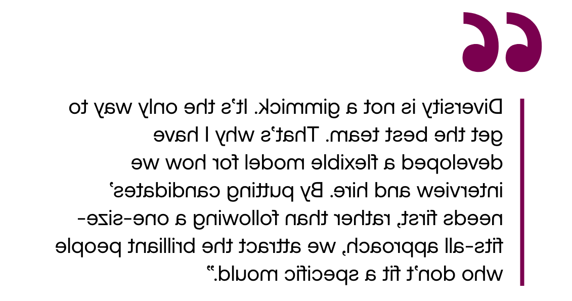 Pull out quote: "Diversity is not a gimmick. It’s the only way to get the best team. That’s why I have developed a flexible model for how we interview and hire. By putting candidates’ needs first, rather than following a one-size-fits-all approach, we attract the brilliant people who don’t fit a specific mould."